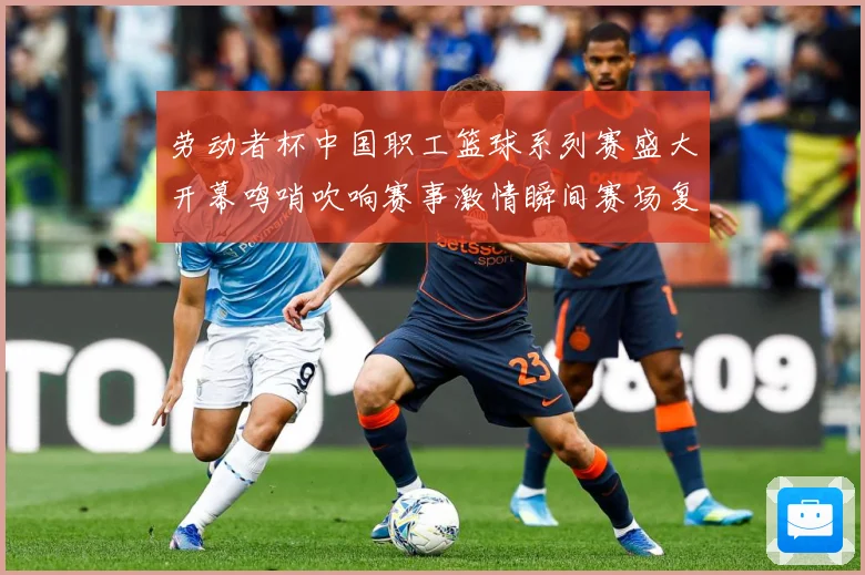 劳动者杯中国职工篮球系列赛盛大开幕鸣哨吹响赛事激情瞬间赛场复盘：最新赛事动态与深度分析
