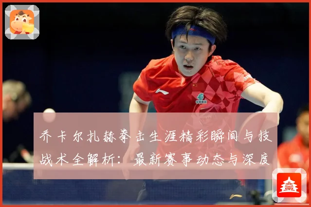 乔卡尔扎赫拳击生涯精彩瞬间与技战术全解析：最新赛事动态与深度分析
