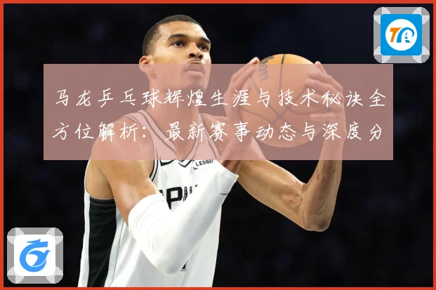 马龙乒乓球辉煌生涯与技术秘诀全方位解析：最新赛事动态与深度分析