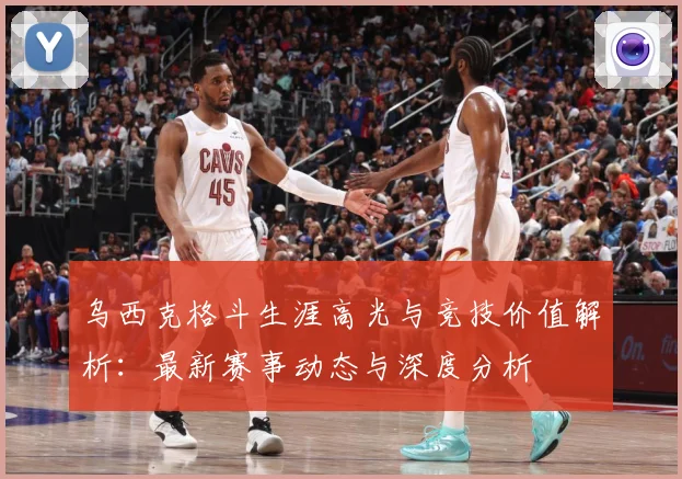 乌西克格斗生涯高光与竞技价值解析：最新赛事动态与深度分析