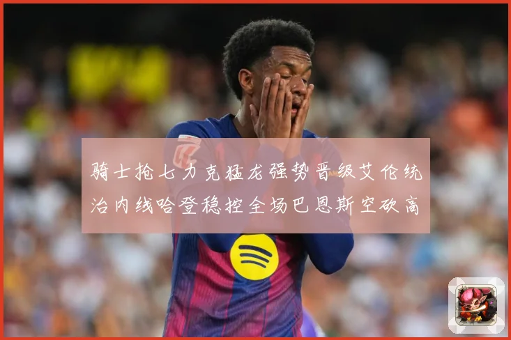 骑士抢七力克猛龙强势晋级艾伦统治内线哈登稳控全场巴恩斯空砍高赛场复盘：最新赛事动态与深度分析