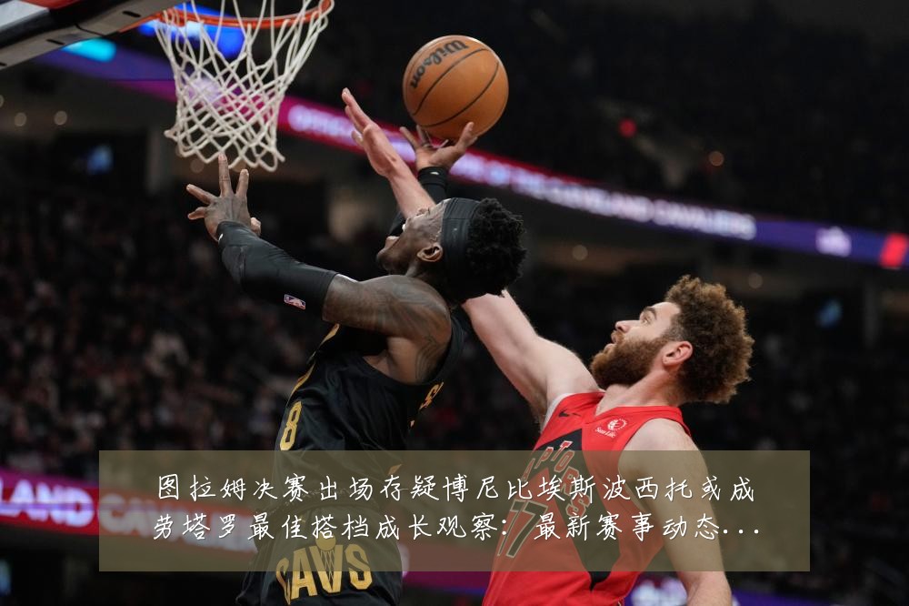 图拉姆决赛出场存疑博尼比埃斯波西托或成劳塔罗最佳搭档成长观察:最新赛事动态与深度分析
