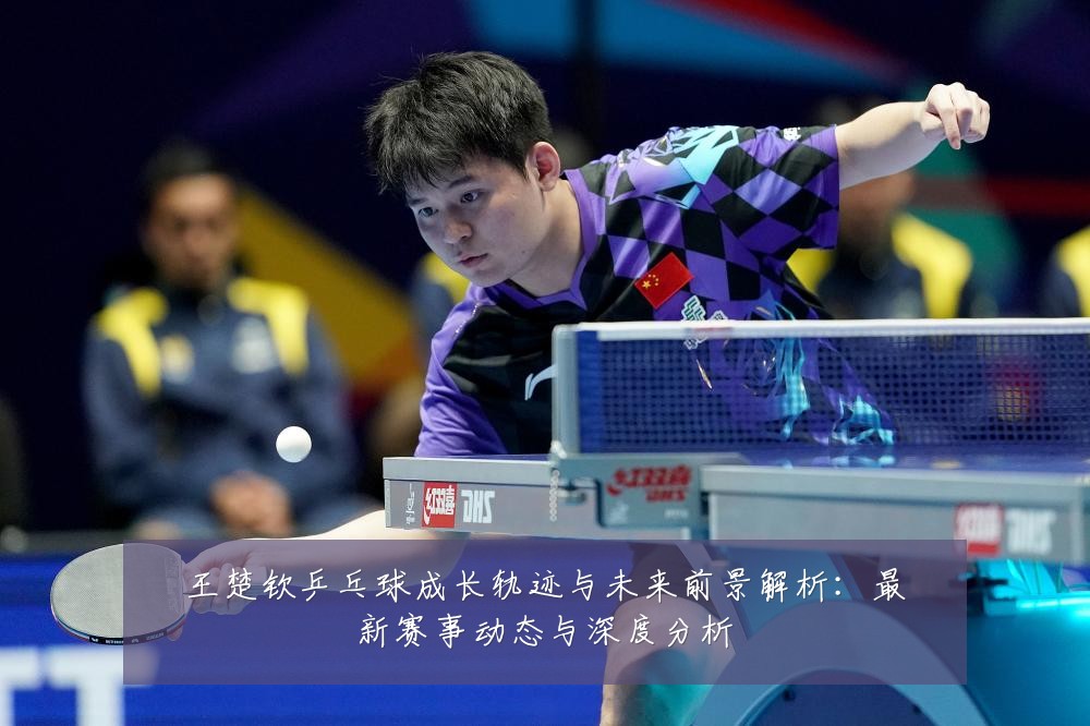王楚钦乒乓球成长轨迹与未来前景解析:最新赛事动态与深度分析