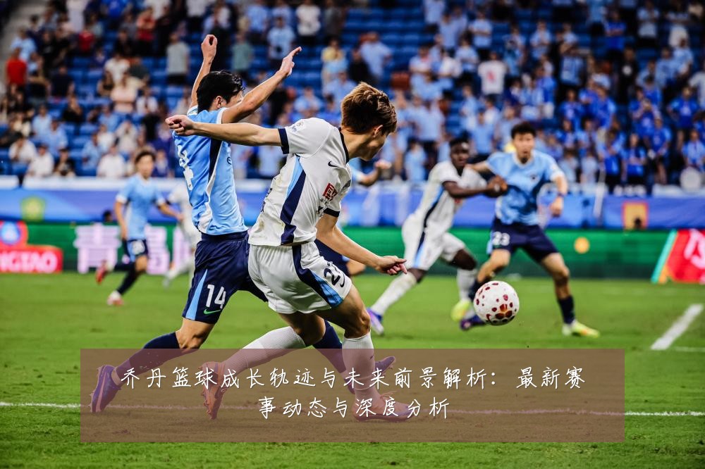 乔丹篮球成长轨迹与未来前景解析:最新赛事动态与深度分析